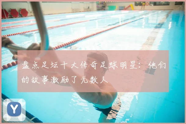 盘点足坛十大传奇足球明星：他们的故事激励了无数人