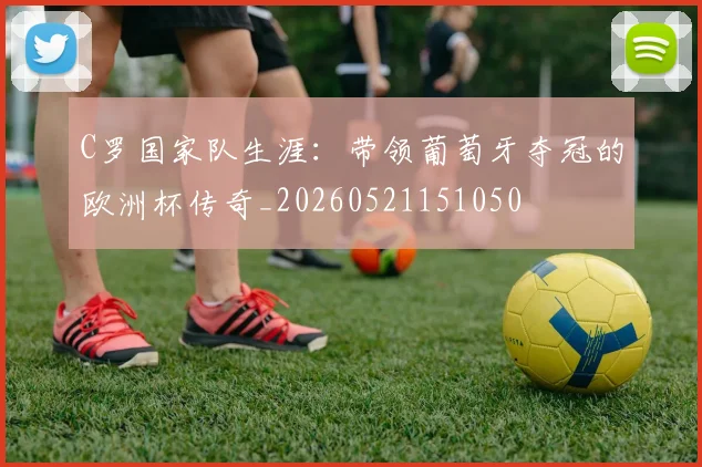 C罗国家队生涯:带领葡萄牙夺冠的欧洲杯传奇_20260521151050
