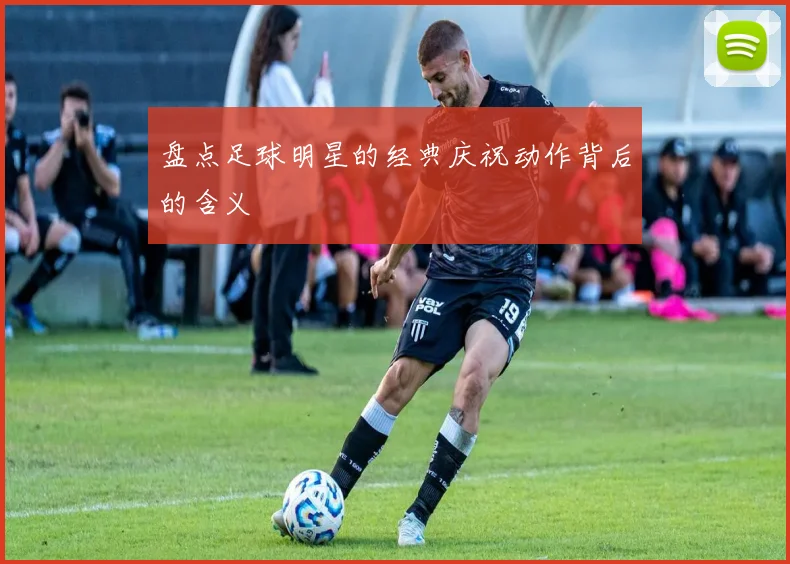 盘点足球明星的经典庆祝动作背后的含义