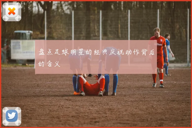 盘点足球明星的经典庆祝动作背后的含义