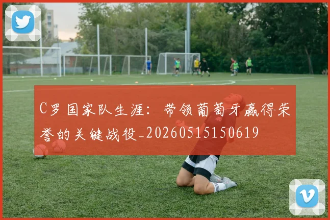 C罗国家队生涯:带领葡萄牙赢得荣誉的关键战役_20260515150619